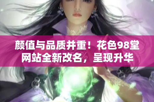 颜值与品质并重！花色98堂网站全新改名，呈现升华
