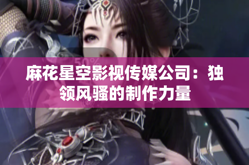 麻花星空影视传媒公司：独领风骚的制作力量