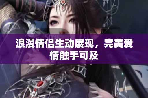 浪漫情侣生动展现，完美爱情触手可及