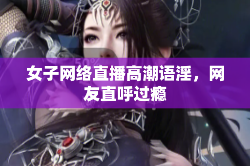 女子网络直播高潮语淫，网友直呼过瘾