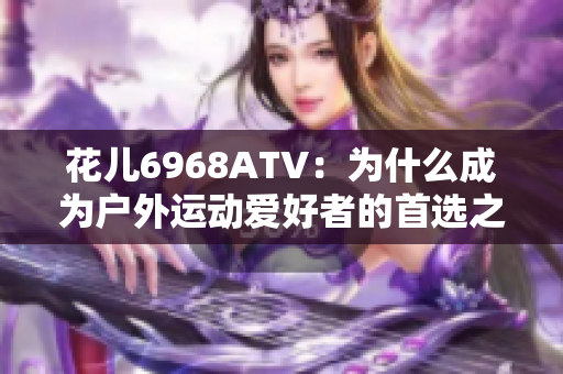 花儿6968ATV：为什么成为户外运动爱好者的首选之一