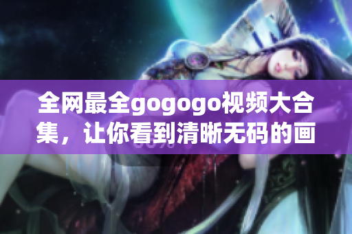 全网最全gogogo视频大合集，让你看到清晰无码的画面