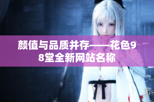 颜值与品质并存——花色98堂全新网站名称