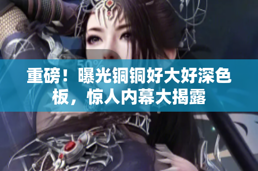 重磅！曝光铜铜好大好深色板，惊人内幕大揭露