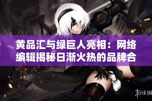 黄品汇与绿巨人亮相：网络编辑揭秘日渐火热的品牌合作