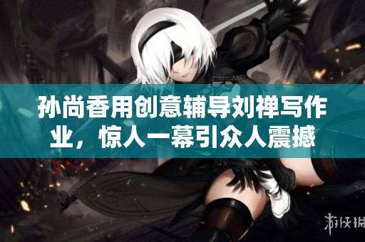 孙尚香用创意辅导刘禅写作业，惊人一幕引众人震撼