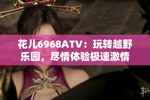花儿6968ATV：玩转越野乐园，尽情体验极速激情