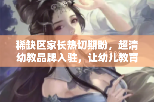 稀缺区家长热切期盼，超清幼教品牌入驻，让幼儿教育更专业化