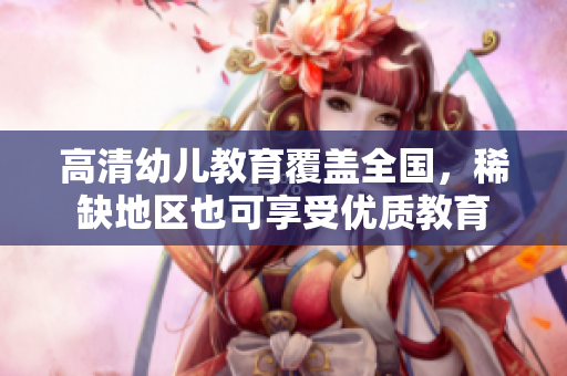 高清幼儿教育覆盖全国，稀缺地区也可享受优质教育