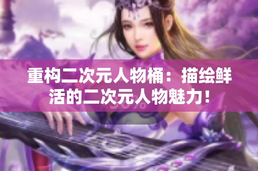 重构二次元人物桶：描绘鲜活的二次元人物魅力！