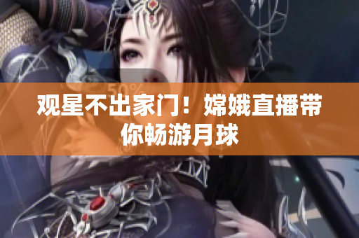 观星不出家门！嫦娥直播带你畅游月球