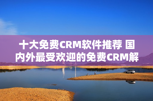 十大免费CRM软件推荐 国内外最受欢迎的免费CRM解析