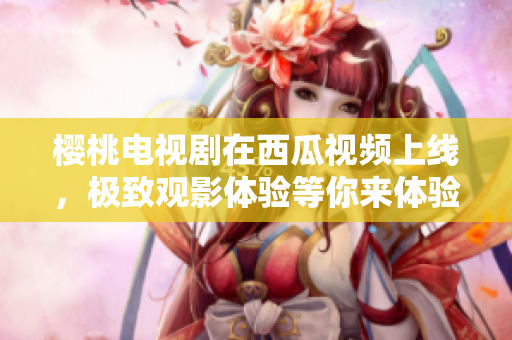 樱桃电视剧在西瓜视频上线，极致观影体验等你来体验！