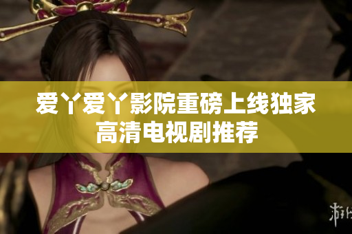 爱丫爱丫影院重磅上线独家高清电视剧推荐