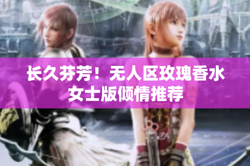 长久芬芳！无人区玫瑰香水女士版倾情推荐