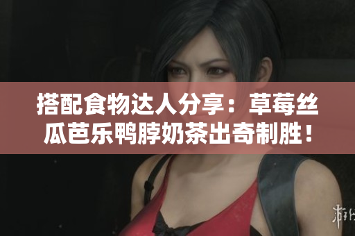 搭配食物达人分享：草莓丝瓜芭乐鸭脖奶茶出奇制胜！