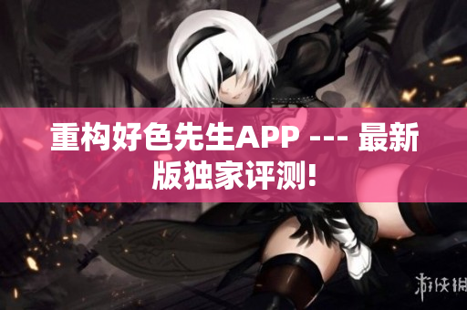 重构好色先生APP --- 最新版独家评测!