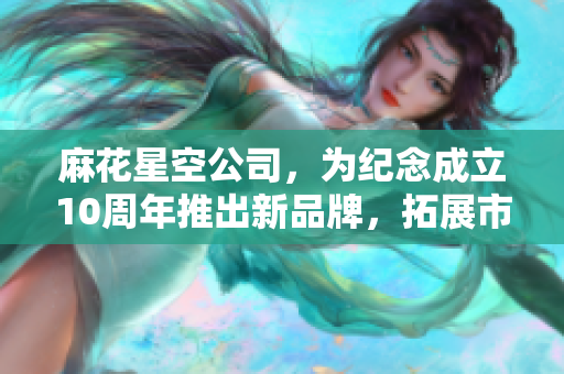 麻花星空公司，为纪念成立10周年推出新品牌，拓展市场。