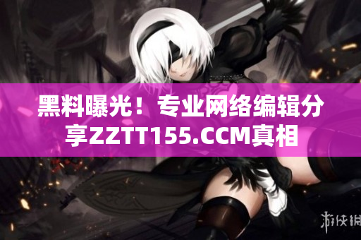 黑料曝光！专业网络编辑分享ZZTT155.CCM真相