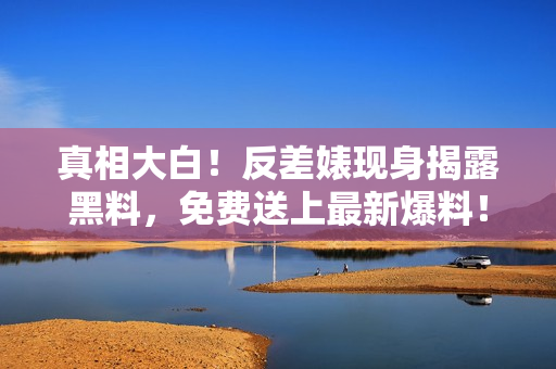真相大白！反差婊现身揭露黑料，免费送上最新爆料！