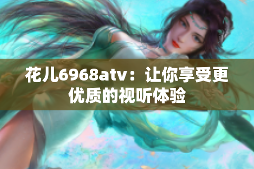 花儿6968atv：让你享受更优质的视听体验