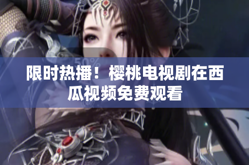限时热播！樱桃电视剧在西瓜视频免费观看