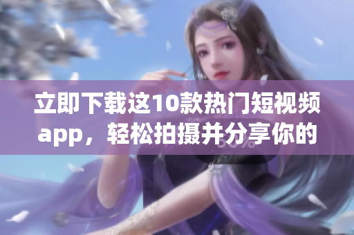 立即下载这10款热门短视频app，轻松拍摄并分享你的视频