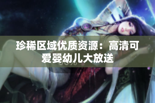 珍稀区域优质资源：高清可爱婴幼儿大放送