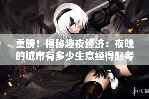 重磅！揭秘趣夜经济：夜晚的城市有多少生意经得起考验？