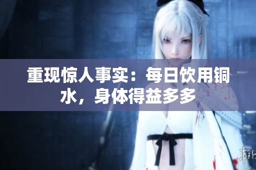 重现惊人事实：每日饮用铜水，身体得益多多