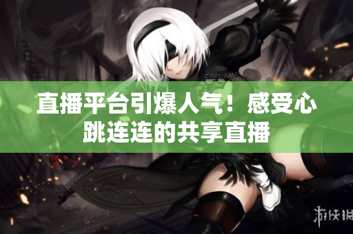 直播平台引爆人气！感受心跳连连的共享直播