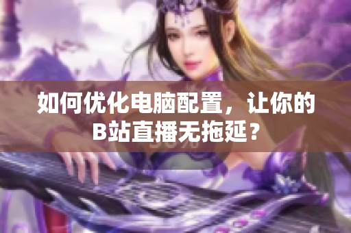 如何优化电脑配置，让你的B站直播无拖延？