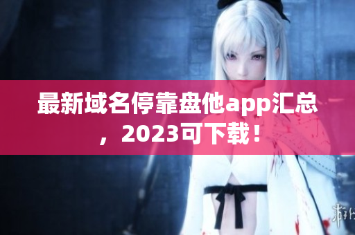 最新域名停靠盘他app汇总，2023可下载！