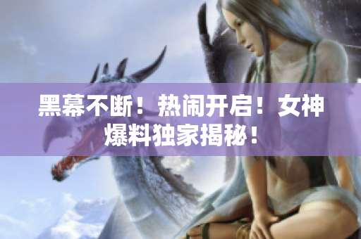 黑幕不断！热闹开启！女神爆料独家揭秘！