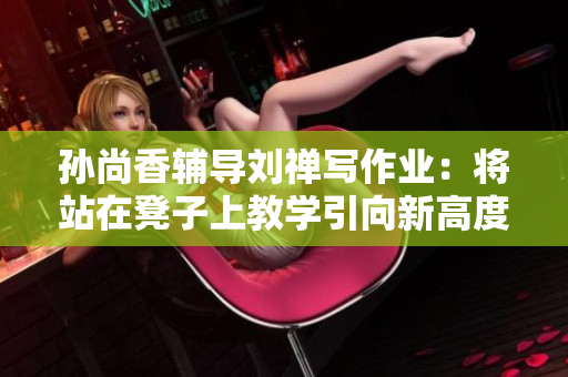 孙尚香辅导刘禅写作业：将站在凳子上教学引向新高度