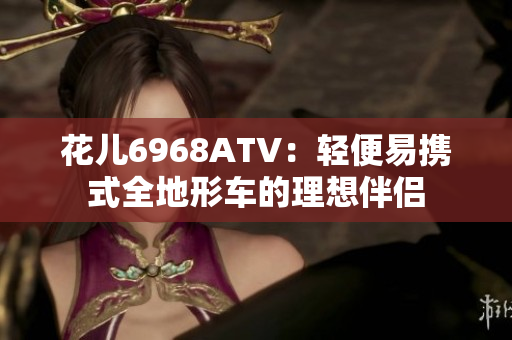 花儿6968ATV：轻便易携式全地形车的理想伴侣