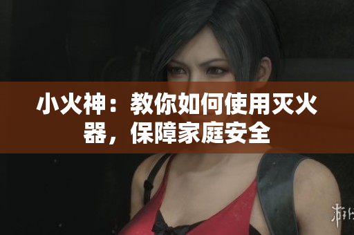 小火神：教你如何使用灭火器，保障家庭安全