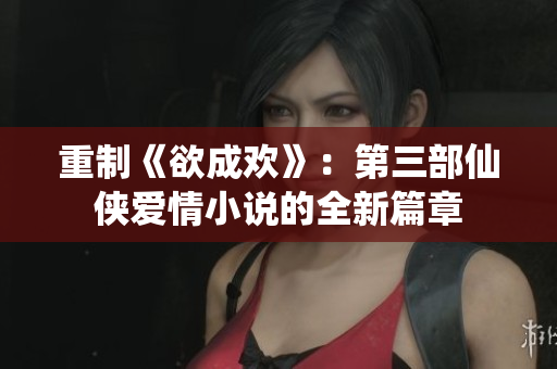 重制《欲成欢》：第三部仙侠爱情小说的全新篇章