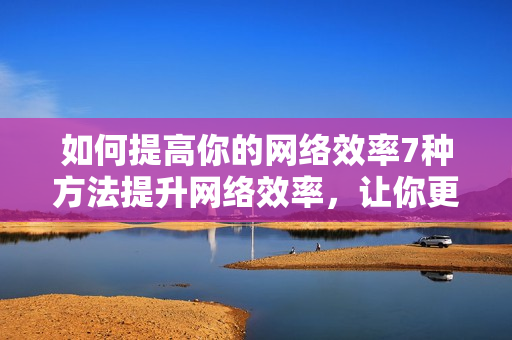 如何提高你的网络效率7种方法提升网络效率，让你更高效工作