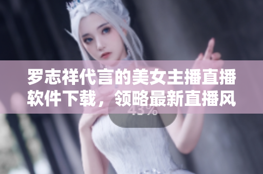 罗志祥代言的美女主播直播软件下载，领略最新直播风尚