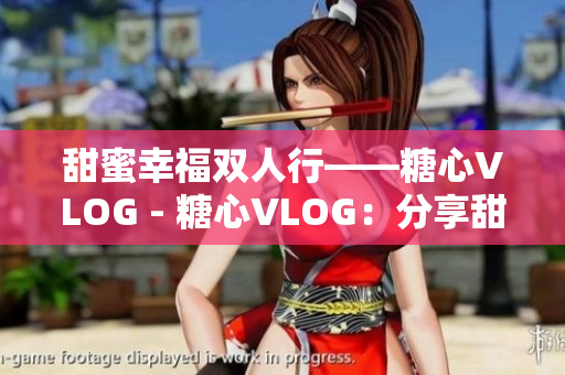 甜蜜幸福双人行——糖心VLOG - 糖心VLOG：分享甜蜜幸福之旅