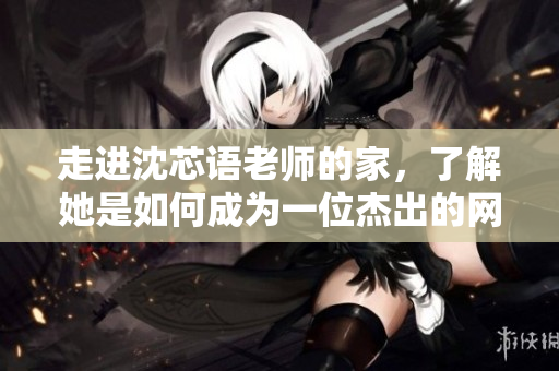 走进沈芯语老师的家，了解她是如何成为一位杰出的网络教育专家的
