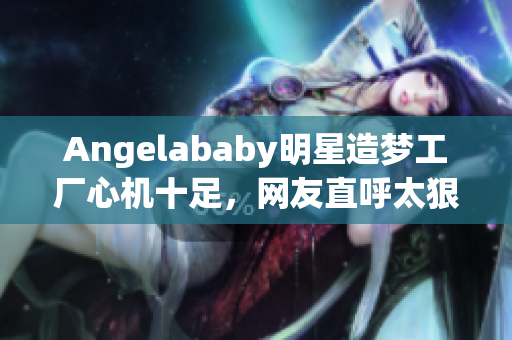 Angelababy明星造梦工厂心机十足，网友直呼太狠！