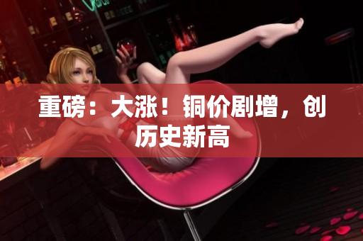重磅：大涨！铜价剧增，创历史新高