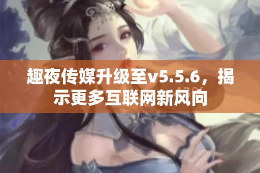 趣夜传媒升级至v5.5.6，揭示更多互联网新风向