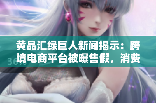 黄品汇绿巨人新闻揭示：跨境电商平台被曝售假，消费者需警惕