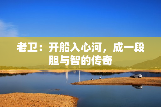 老卫：开船入心河，成一段胆与智的传奇