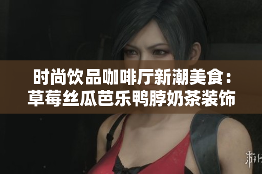 时尚饮品咖啡厅新潮美食：草莓丝瓜芭乐鸭脖奶茶装饰亮相