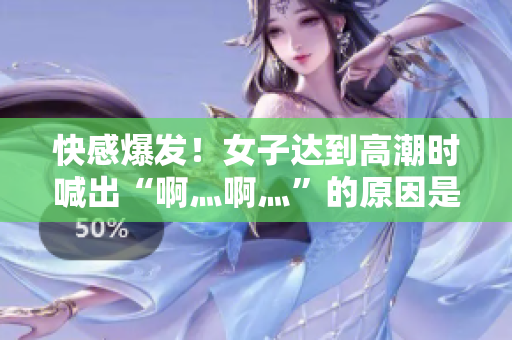 快感爆发！女子达到高潮时喊出“啊灬啊灬”的原因是什么？