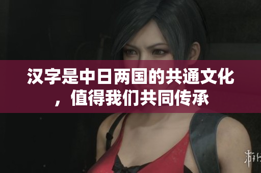 汉字是中日两国的共通文化，值得我们共同传承